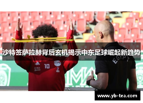 沙特签萨拉赫背后玄机揭示中东足球崛起新趋势