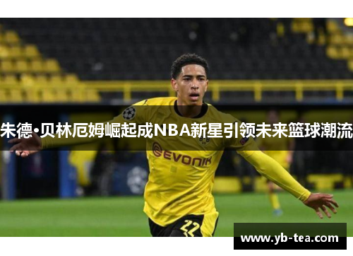 朱德·贝林厄姆崛起成NBA新星引领未来篮球潮流